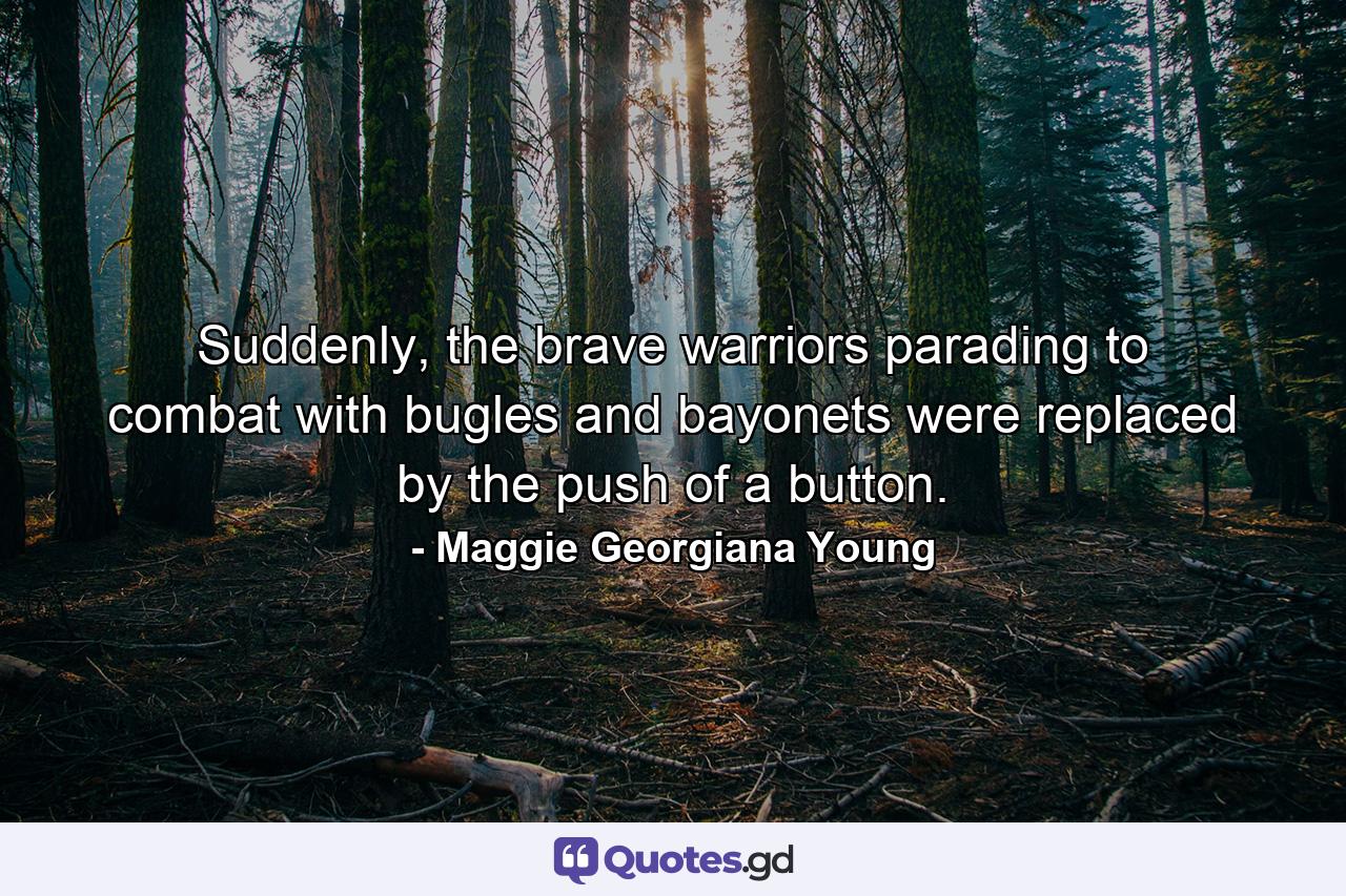 Suddenly, the brave warriors parading to combat with bugles and bayonets were replaced by the push of a button. - Quote by Maggie Georgiana Young