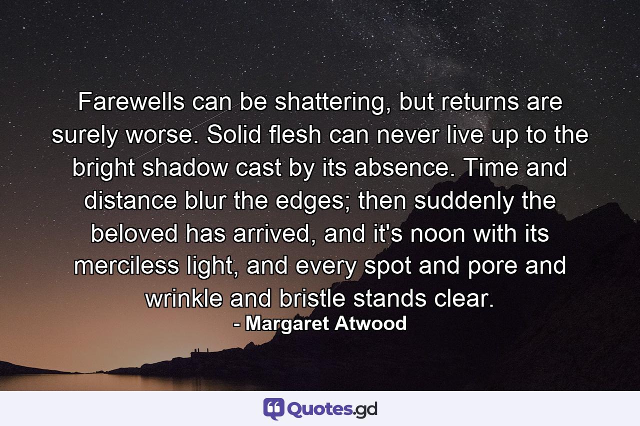 Farewells can be shattering, but returns are surely worse. Solid flesh can never live up to the bright shadow cast by its absence. Time and distance blur the edges; then suddenly the beloved has arrived, and it's noon with its merciless light, and every spot and pore and wrinkle and bristle stands clear. - Quote by Margaret Atwood