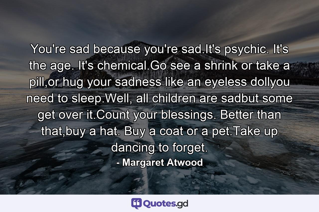 You're sad because you're sad.It's psychic. It's the age. It's chemical.Go see a shrink or take a pill,or hug your sadness like an eyeless dollyou need to sleep.Well, all children are sadbut some get over it.Count your blessings. Better than that,buy a hat. Buy a coat or a pet.Take up dancing to forget. - Quote by Margaret Atwood