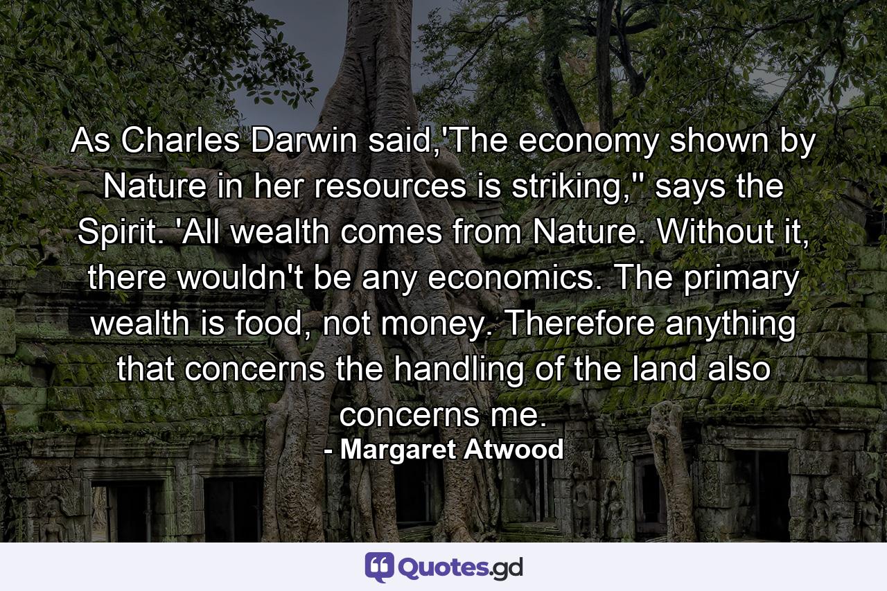 As Charles Darwin said,'The economy shown by Nature in her resources is striking,'' says the Spirit. 'All wealth comes from Nature. Without it, there wouldn't be any economics. The primary wealth is food, not money. Therefore anything that concerns the handling of the land also concerns me. - Quote by Margaret Atwood