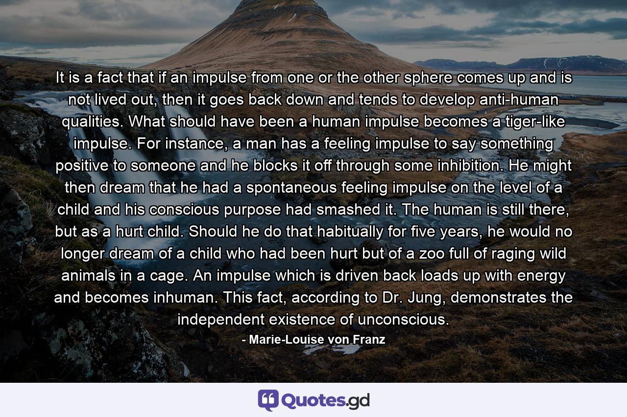 It is a fact that if an impulse from one or the other sphere comes up and is not lived out, then it goes back down and tends to develop anti-human qualities. What should have been a human impulse becomes a tiger-like impulse. For instance, a man has a feeling impulse to say something positive to someone and he blocks it off through some inhibition. He might then dream that he had a spontaneous feeling impulse on the level of a child and his conscious purpose had smashed it. The human is still there, but as a hurt child. Should he do that habitually for five years, he would no longer dream of a child who had been hurt but of a zoo full of raging wild animals in a cage. An impulse which is driven back loads up with energy and becomes inhuman. This fact, according to Dr. Jung, demonstrates the independent existence of unconscious. - Quote by Marie-Louise von Franz