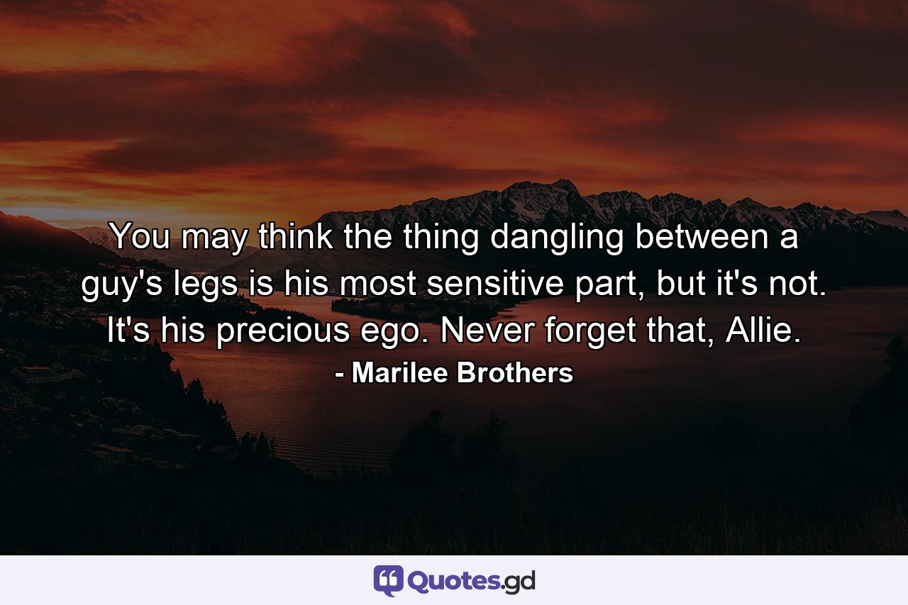 You may think the thing dangling between a guy's legs is his most sensitive part, but it's not. It's his precious ego. Never forget that, Allie. - Quote by Marilee Brothers