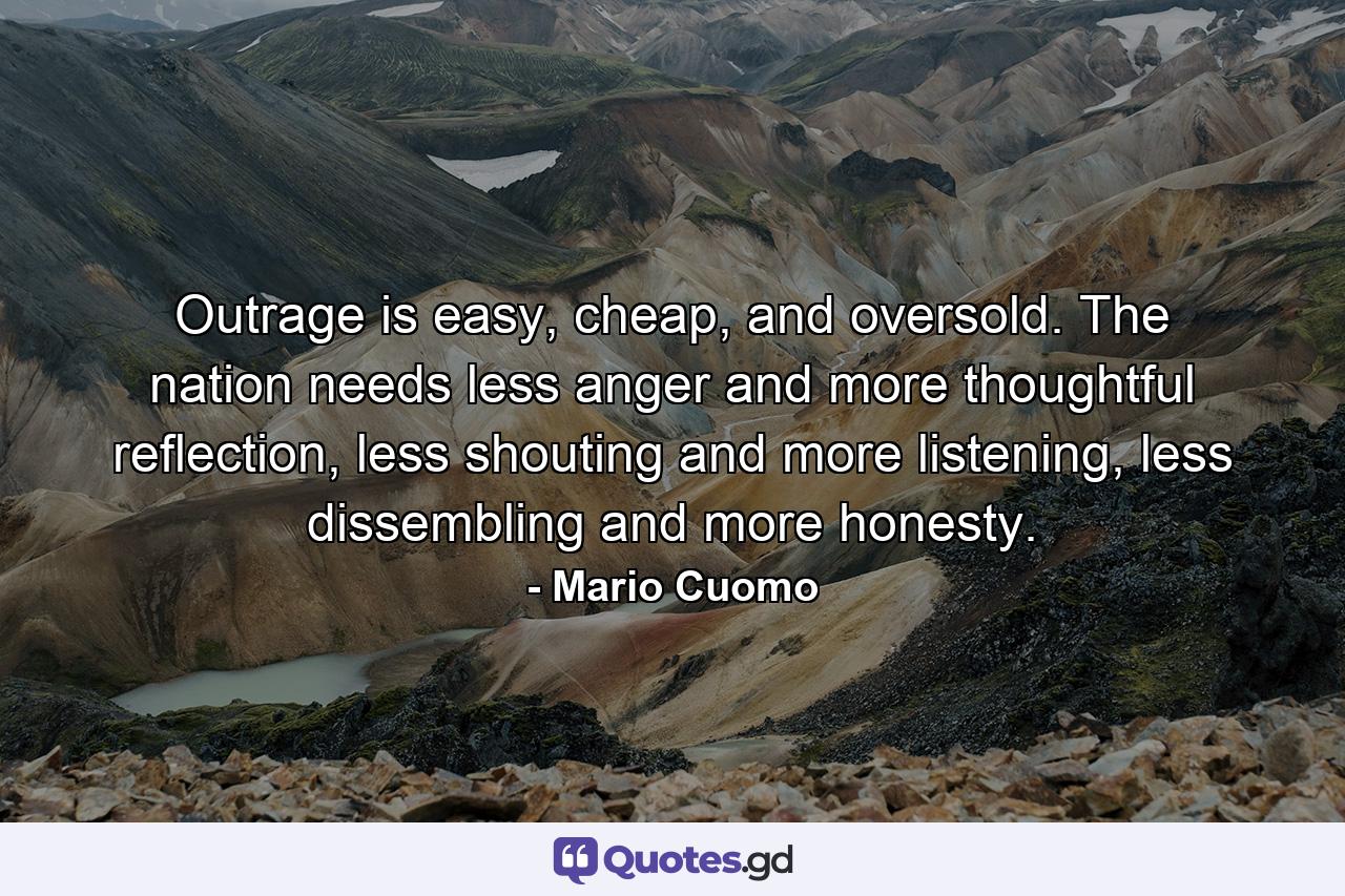 Outrage is easy, cheap, and oversold. The nation needs less anger and more thoughtful reflection, less shouting and more listening, less dissembling and more honesty. - Quote by Mario Cuomo