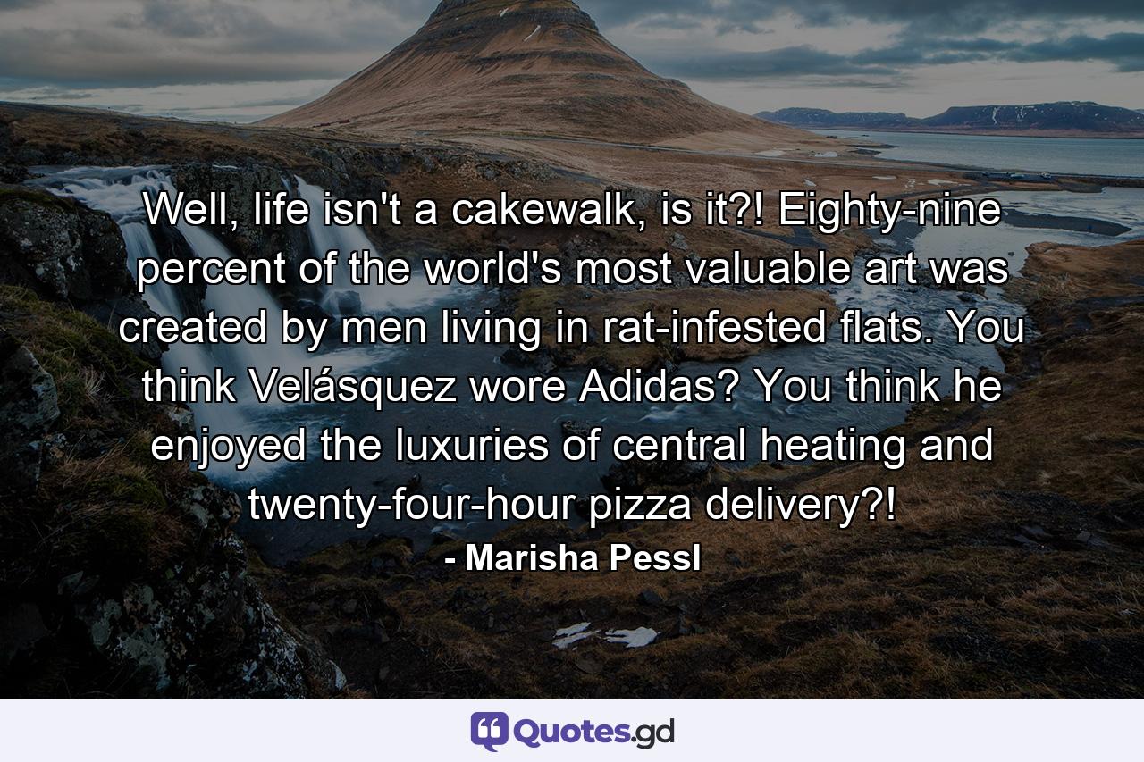 Well, life isn't a cakewalk, is it?! Eighty-nine percent of the world's most valuable art was created by men living in rat-infested flats. You think Velásquez wore Adidas? You think he enjoyed the luxuries of central heating and twenty-four-hour pizza delivery?! - Quote by Marisha Pessl