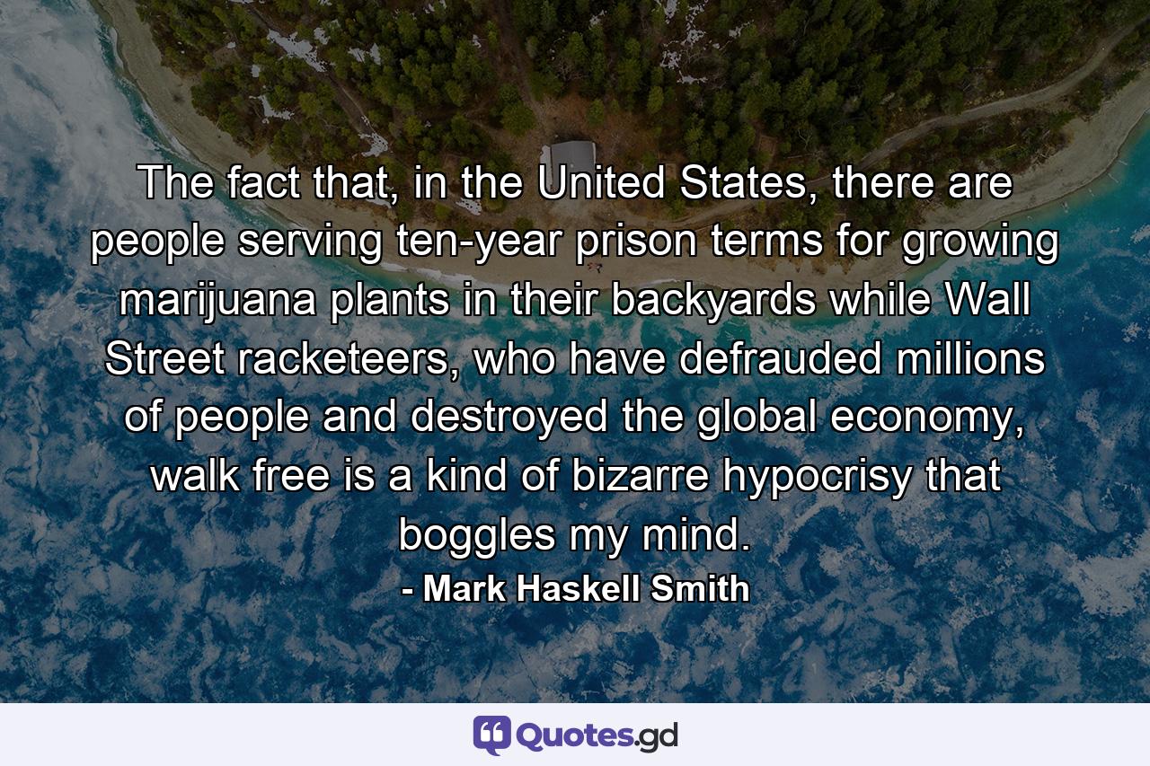 The fact that, in the United States, there are people serving ten-year prison terms for growing marijuana plants in their backyards while Wall Street racketeers, who have defrauded millions of people and destroyed the global economy, walk free is a kind of bizarre hypocrisy that boggles my mind. - Quote by Mark Haskell Smith