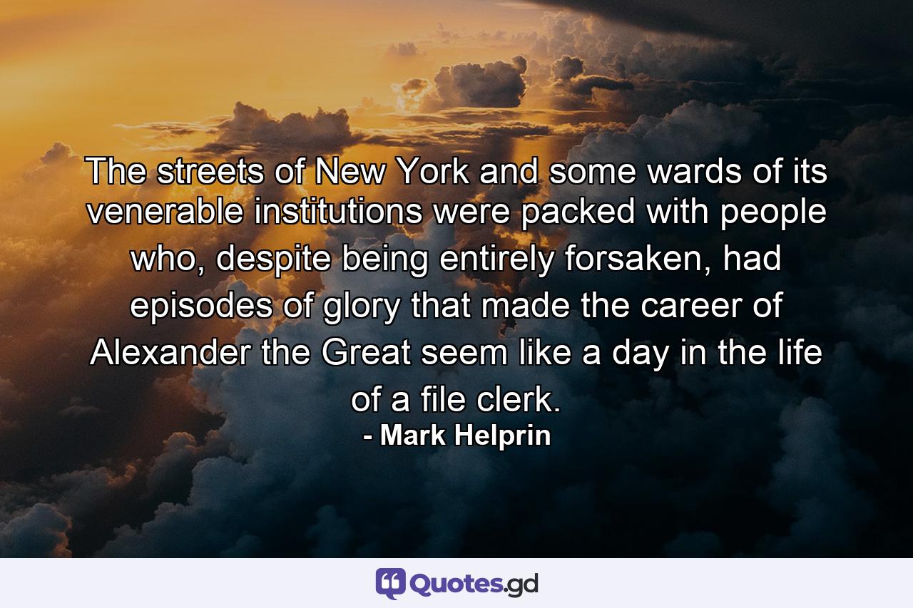 The streets of New York and some wards of its venerable institutions were packed with people who, despite being entirely forsaken, had episodes of glory that made the career of Alexander the Great seem like a day in the life of a file clerk. - Quote by Mark Helprin