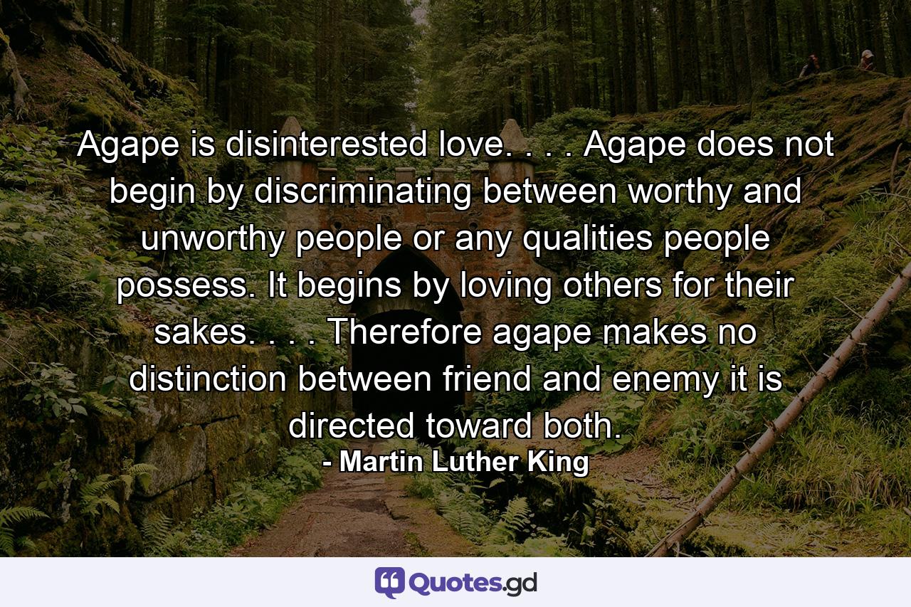 Agape is disinterested love. . . . Agape does not begin by discriminating between worthy and unworthy people  or any qualities people possess. It begins by loving others for their sakes. . . . Therefore  agape makes no distinction between friend and enemy  it is directed toward both. - Quote by Martin Luther King