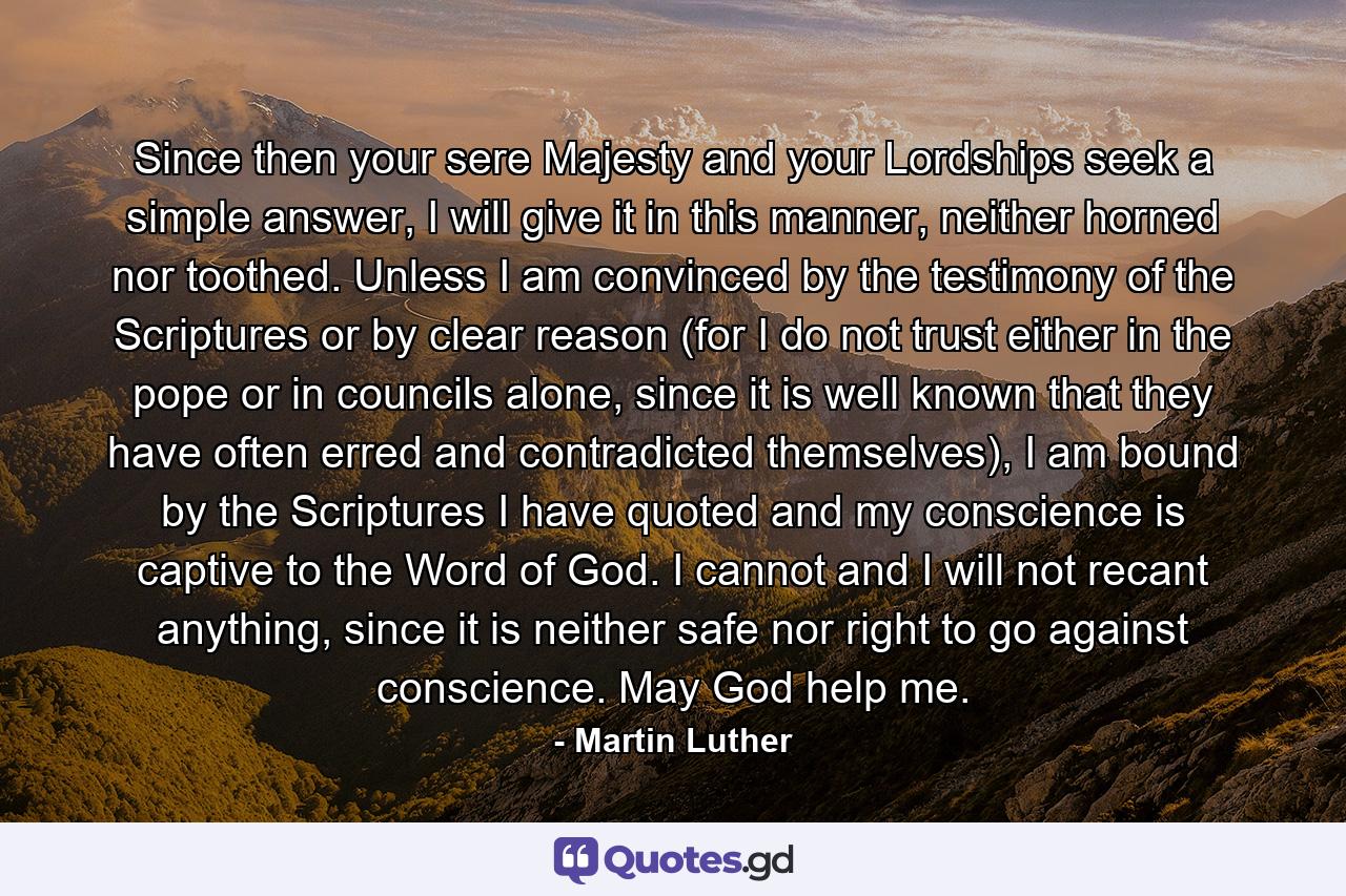 Since then your sere Majesty and your Lordships seek a simple answer, I will give it in this manner, neither horned nor toothed. Unless I am convinced by the testimony of the Scriptures or by clear reason (for I do not trust either in the pope or in councils alone, since it is well known that they have often erred and contradicted themselves), I am bound by the Scriptures I have quoted and my conscience is captive to the Word of God. I cannot and I will not recant anything, since it is neither safe nor right to go against conscience. May God help me. - Quote by Martin Luther