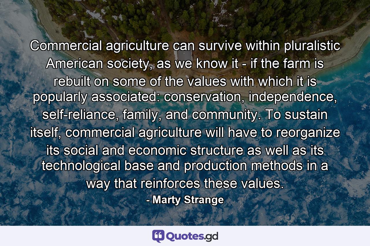 Commercial agriculture can survive within pluralistic American society, as we know it - if the farm is rebuilt on some of the values with which it is popularly associated: conservation, independence, self-reliance, family, and community. To sustain itself, commercial agriculture will have to reorganize its social and economic structure as well as its technological base and production methods in a way that reinforces these values. - Quote by Marty Strange