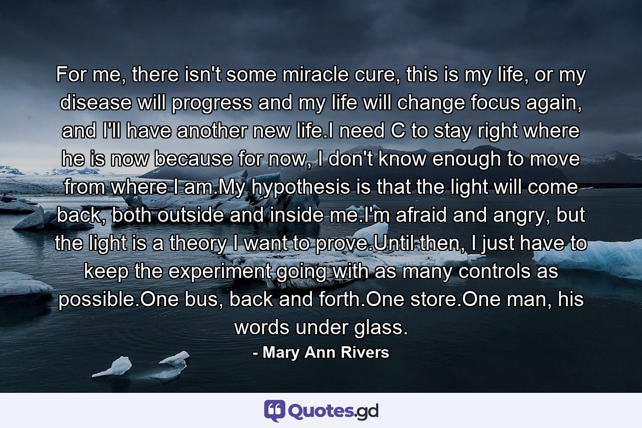 For me, there isn't some miracle cure, this is my life, or my disease will progress and my life will change focus again, and I'll have another new life.I need C to stay right where he is now because for now, I don't know enough to move from where I am.My hypothesis is that the light will come back, both outside and inside me.I'm afraid and angry, but the light is a theory I want to prove.Until then, I just have to keep the experiment going with as many controls as possible.One bus, back and forth.One store.One man, his words under glass. - Quote by Mary Ann Rivers