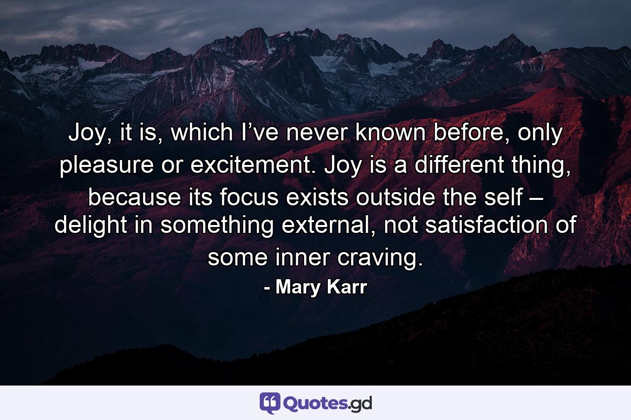 Joy, it is, which I’ve never known before, only pleasure or excitement. Joy is a different thing, because its focus exists outside the self – delight in something external, not satisfaction of some inner craving. - Quote by Mary Karr