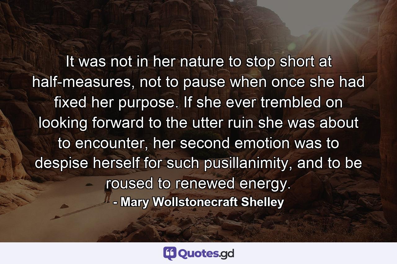 It was not in her nature to stop short at half-measures, not to pause when once she had fixed her purpose. If she ever trembled on looking forward to the utter ruin she was about to encounter, her second emotion was to despise herself for such pusillanimity, and to be roused to renewed energy. - Quote by Mary Wollstonecraft Shelley