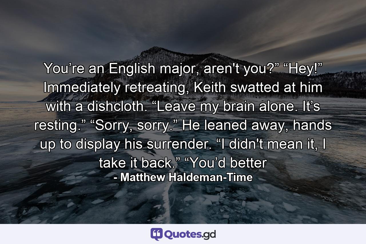 You’re an English major, aren't you?” “Hey!” Immediately retreating, Keith swatted at him with a dishcloth. “Leave my brain alone. It’s resting.” “Sorry, sorry.” He leaned away, hands up to display his surrender. “I didn't mean it, I take it back.” “You’d better - Quote by Matthew Haldeman-Time