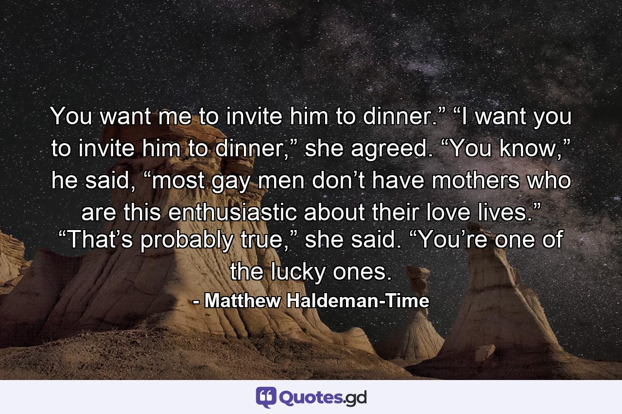 You want me to invite him to dinner.” “I want you to invite him to dinner,” she agreed. “You know,” he said, “most gay men don’t have mothers who are this enthusiastic about their love lives.” “That’s probably true,” she said. “You’re one of the lucky ones. - Quote by Matthew Haldeman-Time