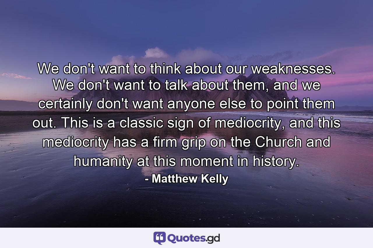 We don't want to think about our weaknesses. We don't want to talk about them, and we certainly don't want anyone else to point them out. This is a classic sign of mediocrity, and this mediocrity has a firm grip on the Church and humanity at this moment in history. - Quote by Matthew Kelly