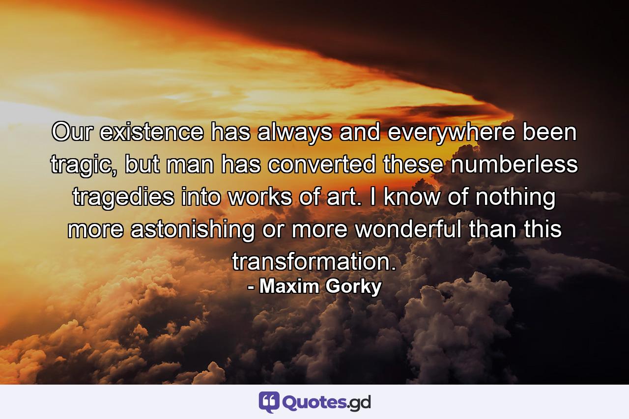 Our existence has always and everywhere been tragic, but man has converted these numberless tragedies into works of art. I know of nothing more astonishing or more wonderful than this transformation. - Quote by Maxim Gorky