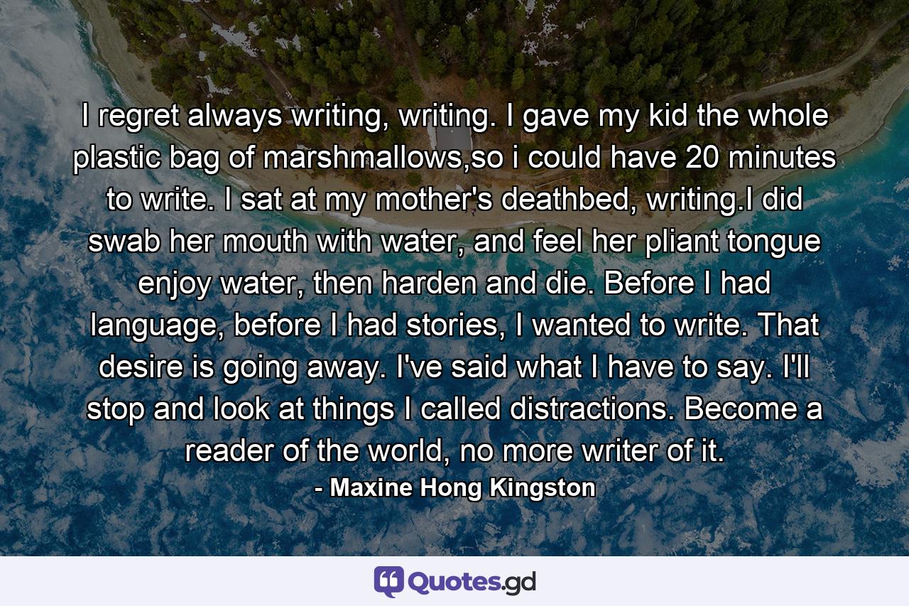I regret always writing, writing. I gave my kid the whole plastic bag of marshmallows,so i could have 20 minutes to write. I sat at my mother's deathbed, writing.I did swab her mouth with water, and feel her pliant tongue enjoy water, then harden and die. Before I had language, before I had stories, I wanted to write. That desire is going away. I've said what I have to say. I'll stop and look at things I called distractions. Become a reader of the world, no more writer of it. - Quote by Maxine Hong Kingston
