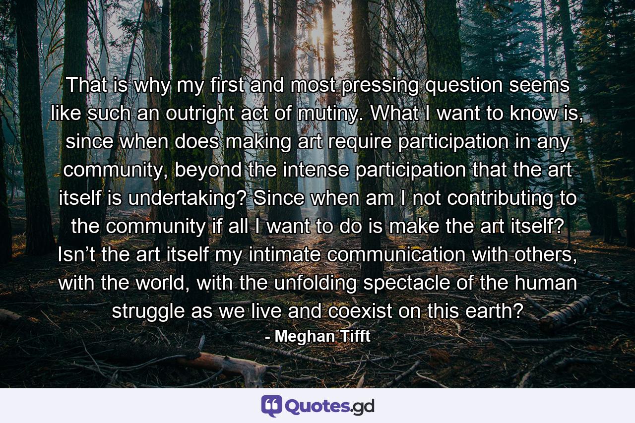 That is why my first and most pressing question seems like such an outright act of mutiny. What I want to know is, since when does making art require participation in any community, beyond the intense participation that the art itself is undertaking? Since when am I not contributing to the community if all I want to do is make the art itself? Isn’t the art itself my intimate communication with others, with the world, with the unfolding spectacle of the human struggle as we live and coexist on this earth? - Quote by Meghan Tifft