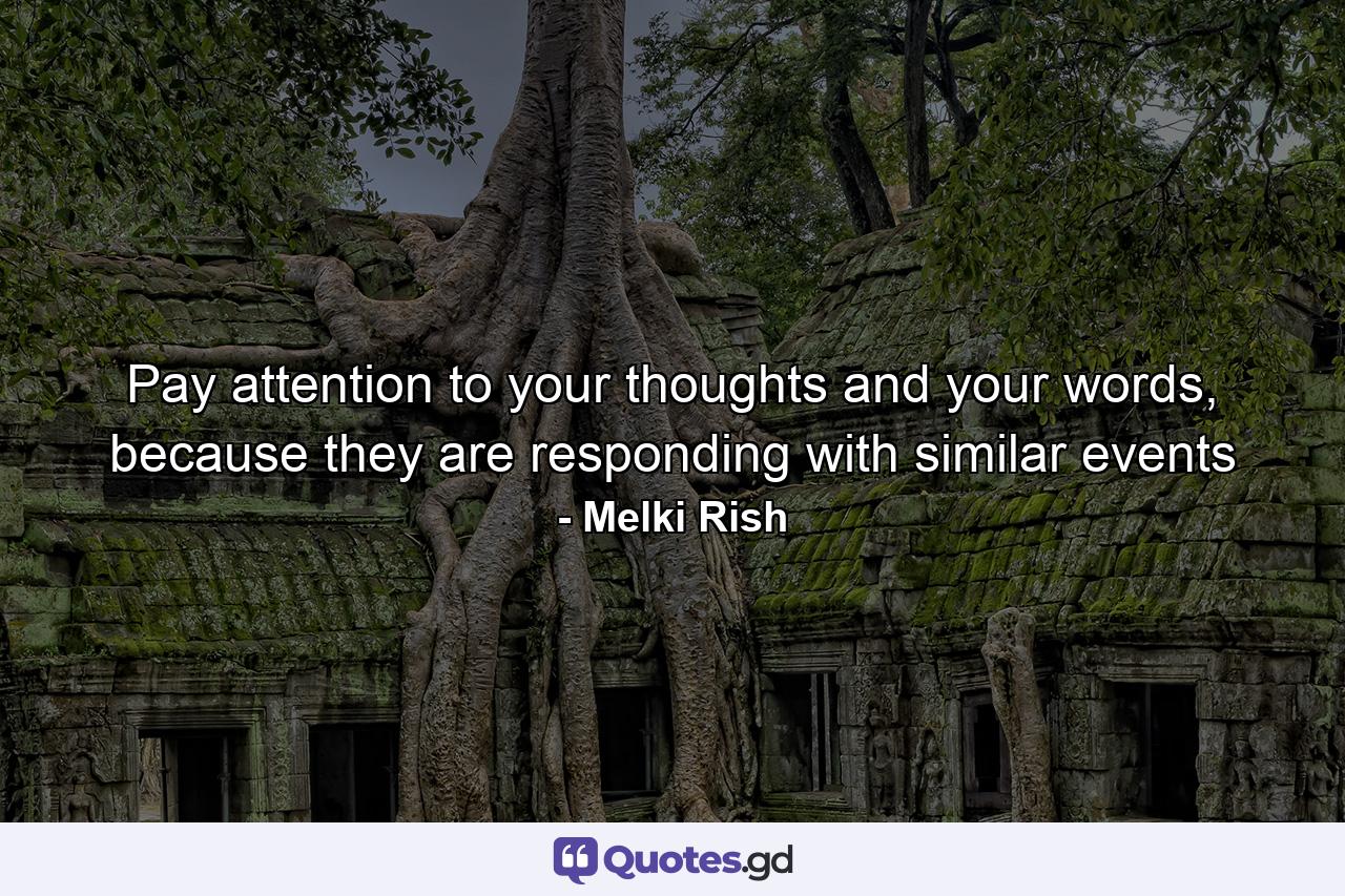 Pay attention to your thoughts and your words, because they are responding with similar events - Quote by Melki Rish