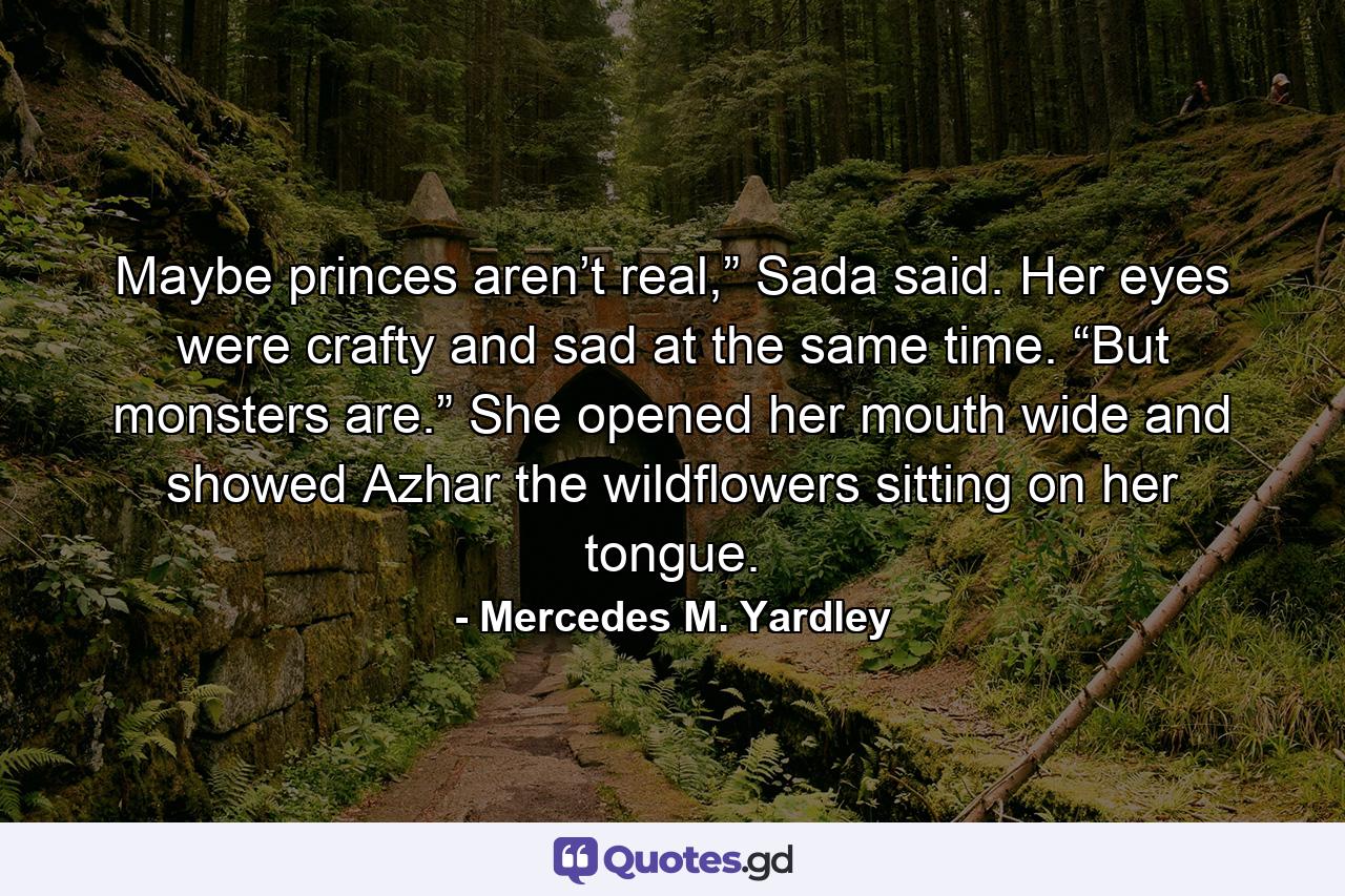 Maybe princes aren’t real,” Sada said. Her eyes were crafty and sad at the same time. “But monsters are.” She opened her mouth wide and showed Azhar the wildflowers sitting on her tongue. - Quote by Mercedes M. Yardley