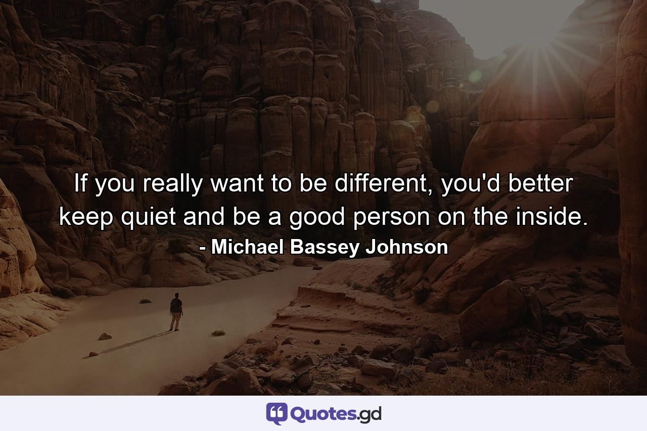 If you really want to be different, you'd better keep quiet and be a good person on the inside. - Quote by Michael Bassey Johnson