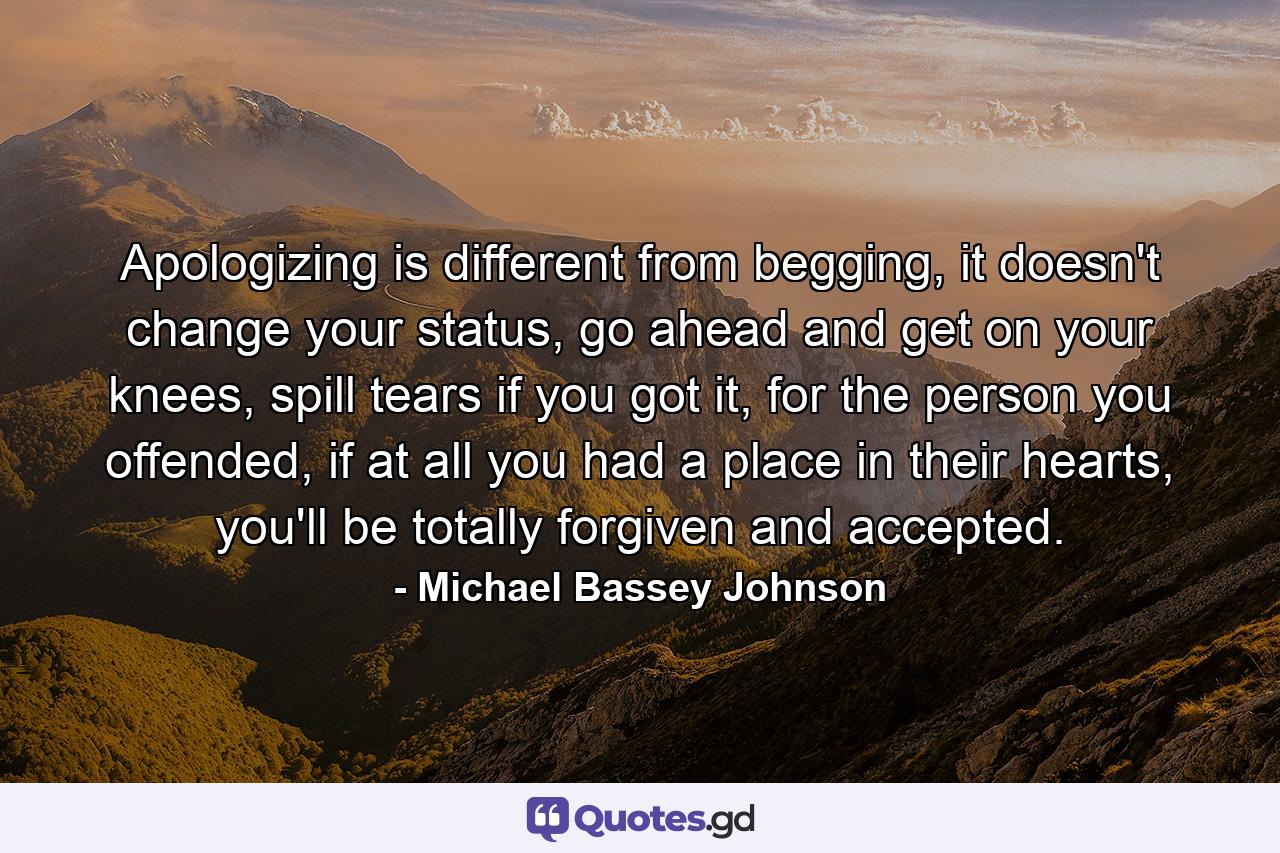 Apologizing is different from begging, it doesn't change your status, go ahead and get on your knees, spill tears if you got it, for the person you offended, if at all you had a place in their hearts, you'll be totally forgiven and accepted. - Quote by Michael Bassey Johnson