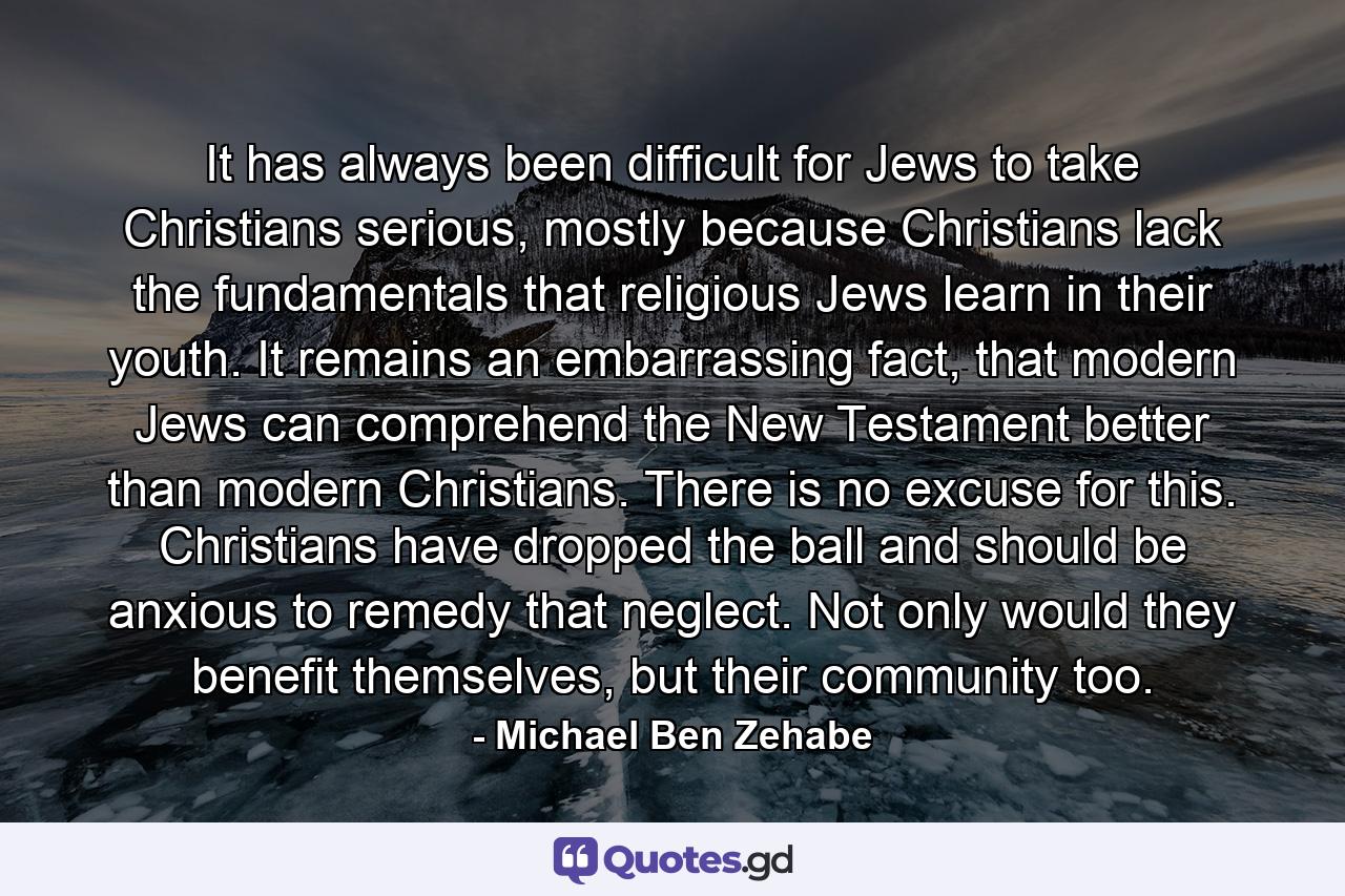 It has always been difficult for Jews to take Christians serious, mostly because Christians lack the fundamentals that religious Jews learn in their youth. It remains an embarrassing fact, that modern Jews can comprehend the New Testament better than modern Christians. There is no excuse for this. Christians have dropped the ball and should be anxious to remedy that neglect. Not only would they benefit themselves, but their community too. - Quote by Michael Ben Zehabe