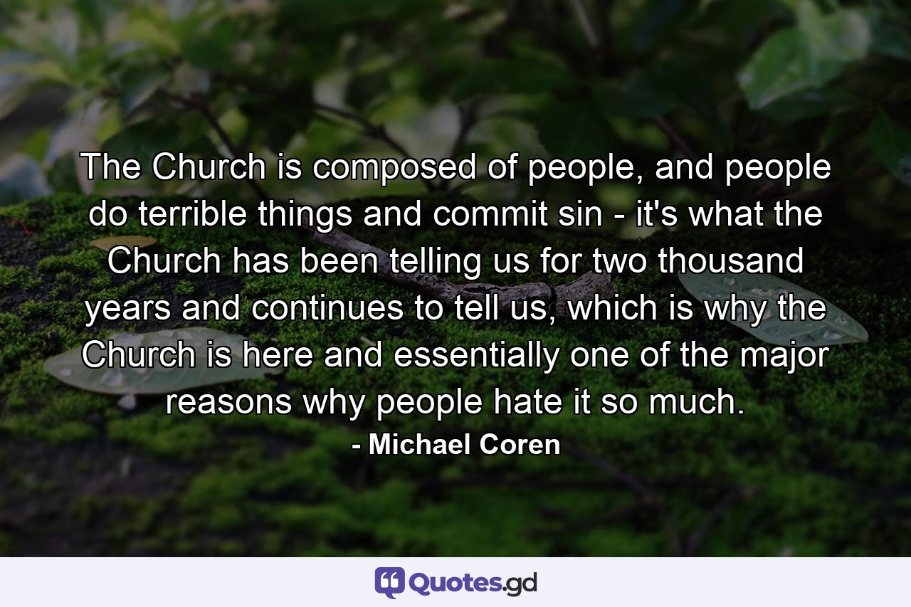 The Church is composed of people, and people do terrible things and commit sin - it's what the Church has been telling us for two thousand years and continues to tell us, which is why the Church is here and essentially one of the major reasons why people hate it so much. - Quote by Michael Coren