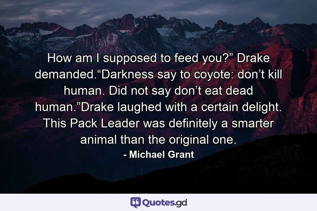 How am I supposed to feed you?” Drake demanded.“Darkness say to coyote: don’t kill human. Did not say don’t eat dead human.”Drake laughed with a certain delight. This Pack Leader was definitely a smarter animal than the original one. - Quote by Michael Grant