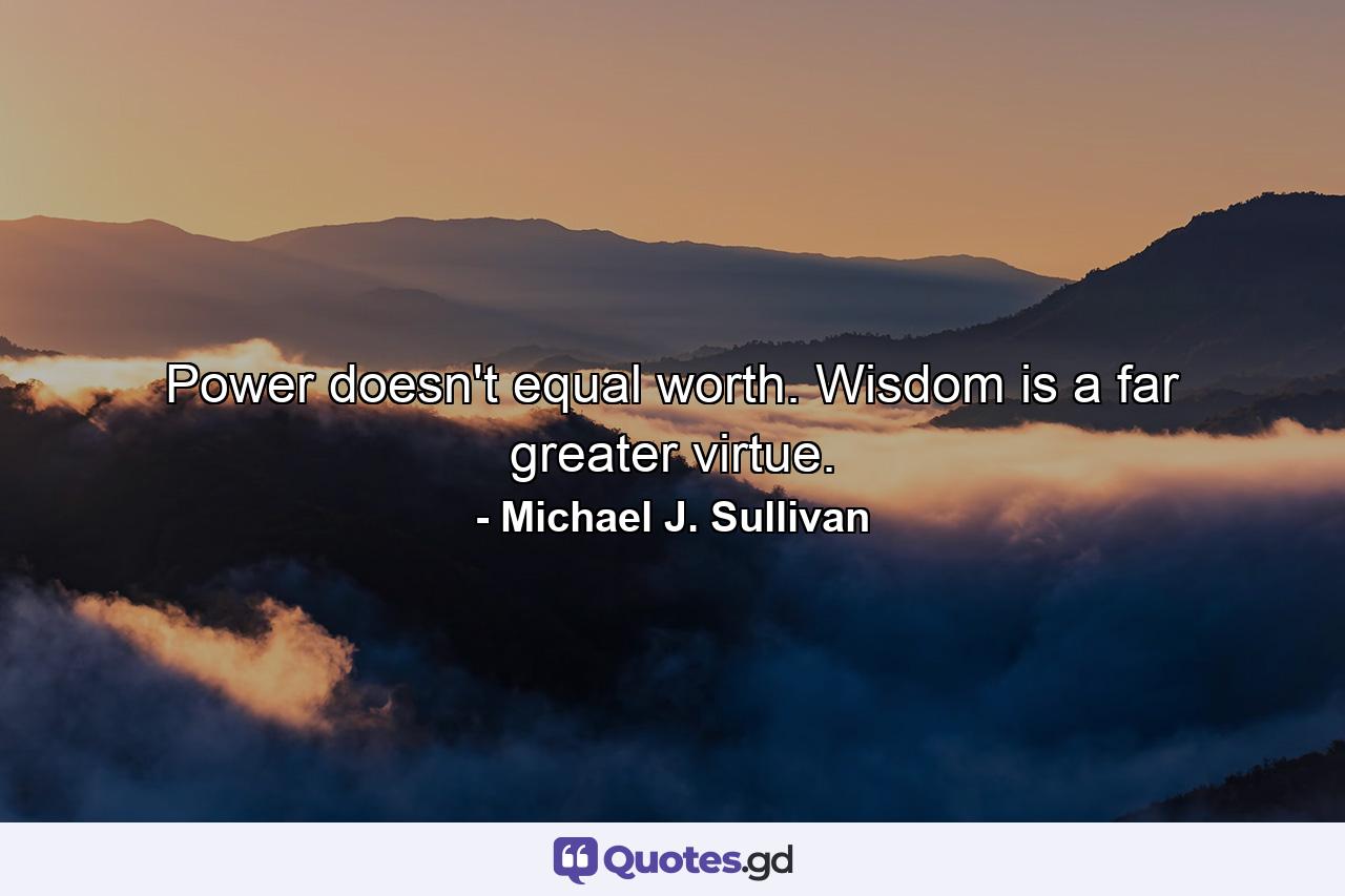 Power doesn't equal worth. Wisdom is a far greater virtue. - Quote by Michael J. Sullivan