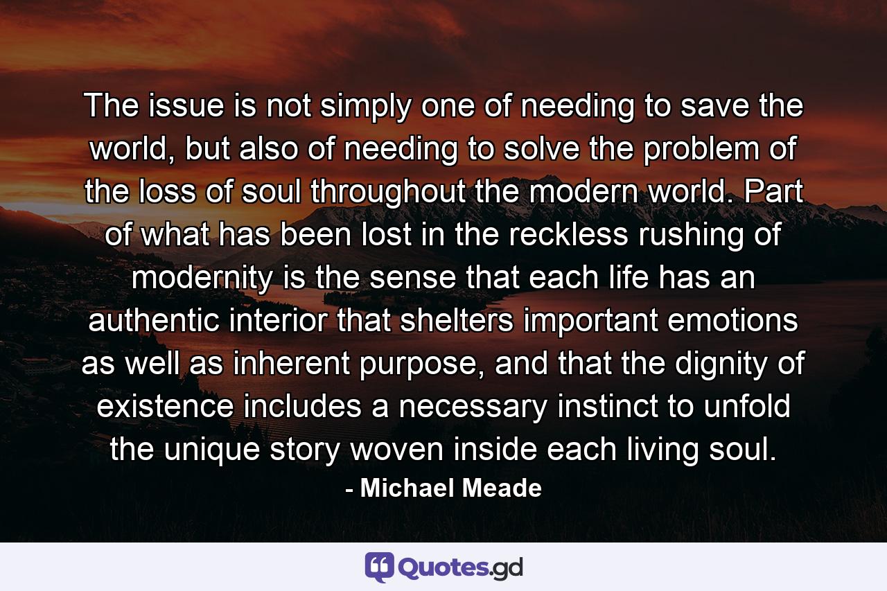 The issue is not simply one of needing to save the world, but also of needing to solve the problem of the loss of soul throughout the modern world. Part of what has been lost in the reckless rushing of modernity is the sense that each life has an authentic interior that shelters important emotions as well as inherent purpose, and that the dignity of existence includes a necessary instinct to unfold the unique story woven inside each living soul. - Quote by Michael Meade