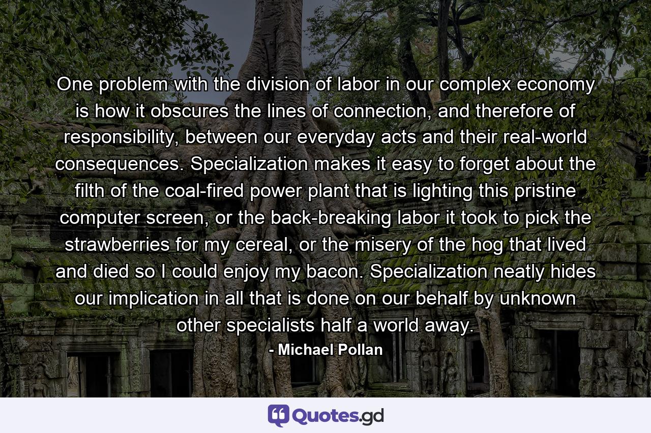 One problem with the division of labor in our complex economy is how it obscures the lines of connection, and therefore of responsibility, between our everyday acts and their real-world consequences. Specialization makes it easy to forget about the filth of the coal-fired power plant that is lighting this pristine computer screen, or the back-breaking labor it took to pick the strawberries for my cereal, or the misery of the hog that lived and died so I could enjoy my bacon. Specialization neatly hides our implication in all that is done on our behalf by unknown other specialists half a world away. - Quote by Michael Pollan