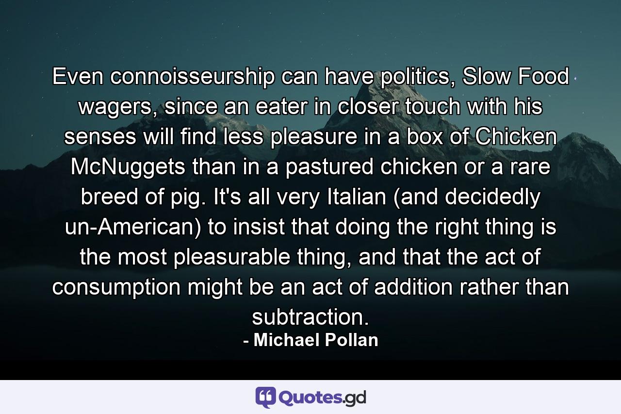 Even connoisseurship can have politics, Slow Food wagers, since an eater in closer touch with his senses will find less pleasure in a box of Chicken McNuggets than in a pastured chicken or a rare breed of pig. It's all very Italian (and decidedly un-American) to insist that doing the right thing is the most pleasurable thing, and that the act of consumption might be an act of addition rather than subtraction. - Quote by Michael Pollan