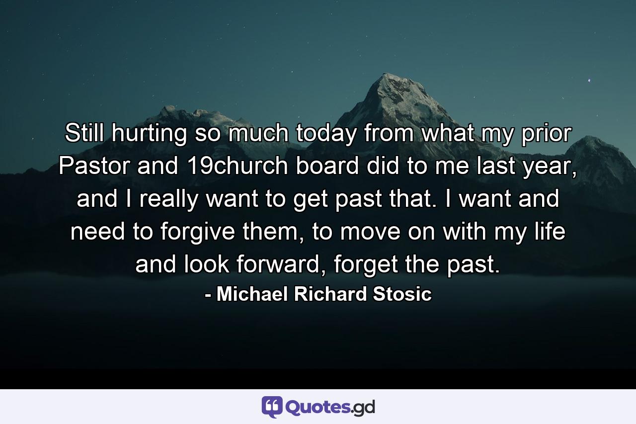 Still hurting so much today from what my prior Pastor and 19church board did to me last year, and I really want to get past that. I want and need to forgive them, to move on with my life and look forward, forget the past. - Quote by Michael Richard Stosic