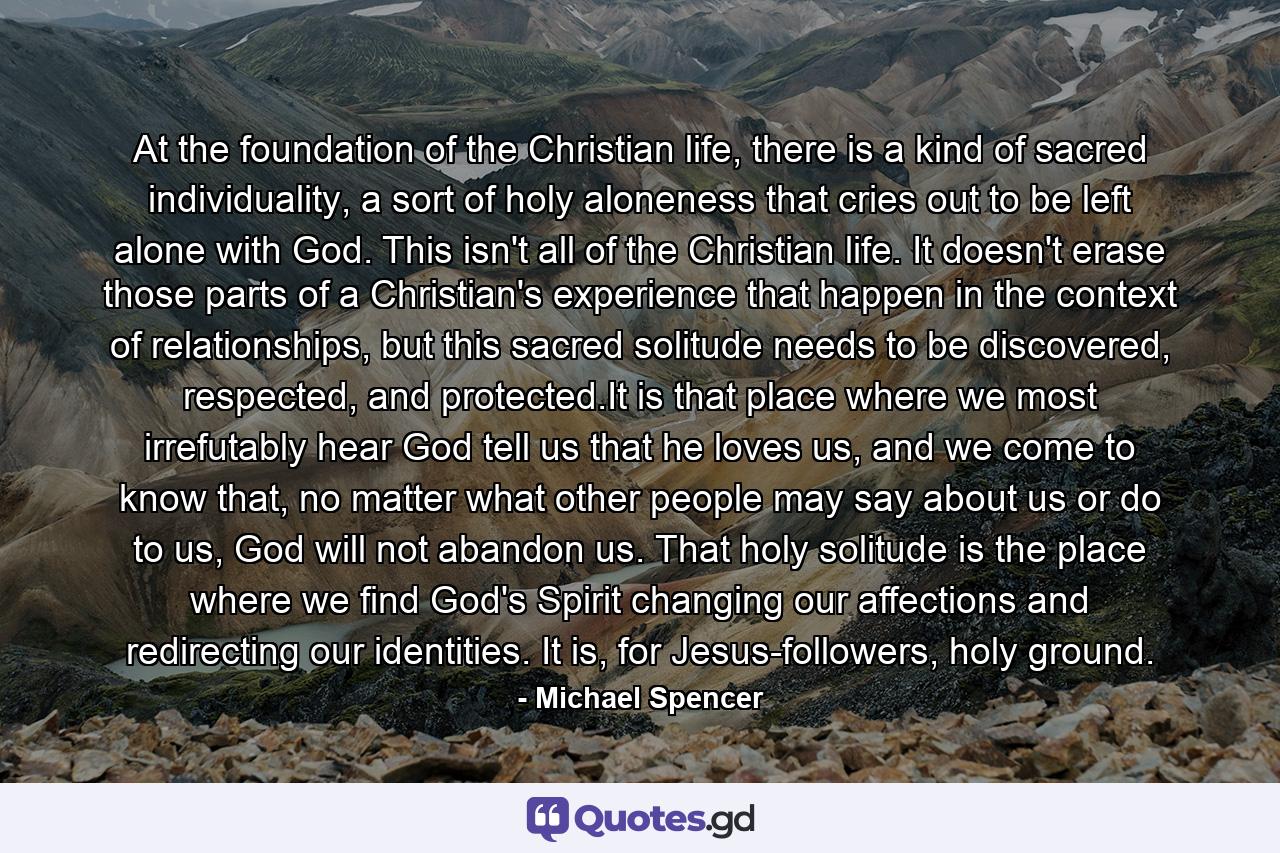 At the foundation of the Christian life, there is a kind of sacred individuality, a sort of holy aloneness that cries out to be left alone with God. This isn't all of the Christian life. It doesn't erase those parts of a Christian's experience that happen in the context of relationships, but this sacred solitude needs to be discovered, respected, and protected.It is that place where we most irrefutably hear God tell us that he loves us, and we come to know that, no matter what other people may say about us or do to us, God will not abandon us. That holy solitude is the place where we find God's Spirit changing our affections and redirecting our identities. It is, for Jesus-followers, holy ground. - Quote by Michael Spencer