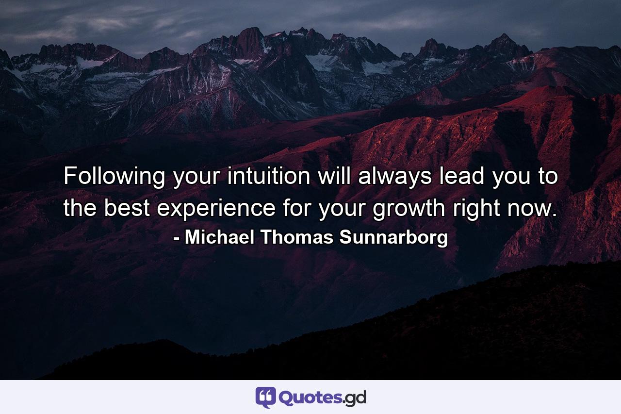 Following your intuition will always lead you to the best experience for your growth right now. - Quote by Michael Thomas Sunnarborg