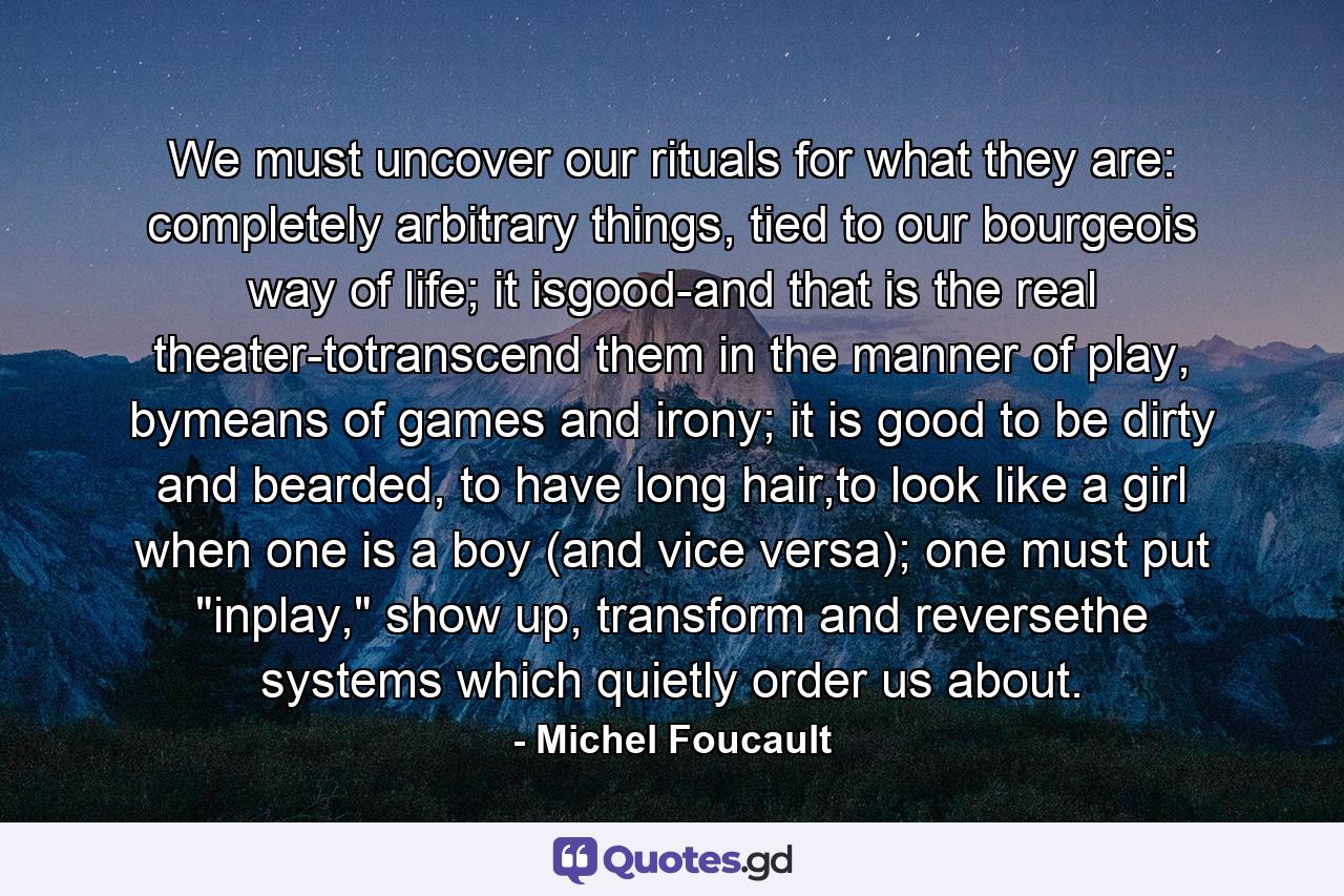 We must uncover our rituals for what they are: completely arbitrary things, tied to our bourgeois way of life; it isgood-and that is the real theater-totranscend them in the manner of play, bymeans of games and irony; it is good to be dirty and bearded, to have long hair,to look like a girl when one is a boy (and vice versa); one must put 