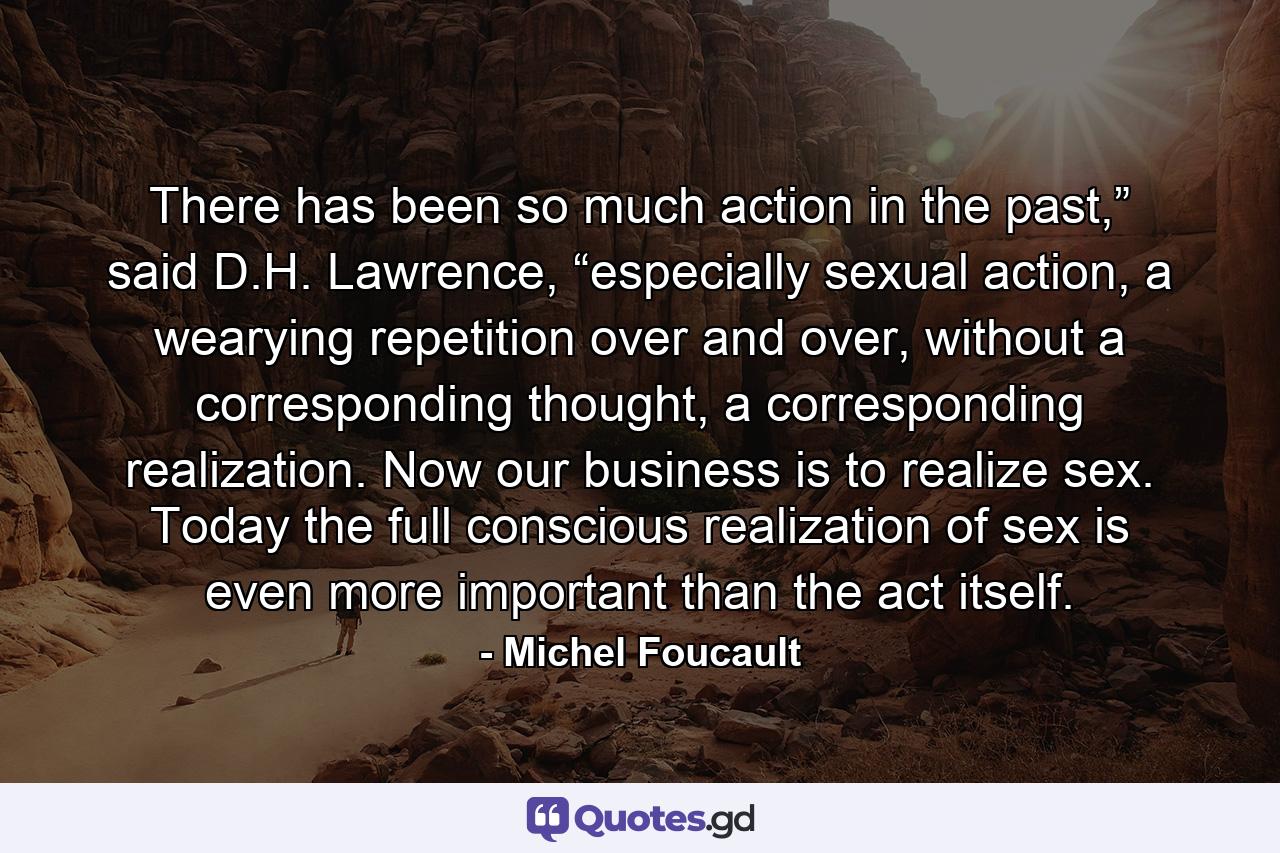 There has been so much action in the past,” said D.H. Lawrence, “especially sexual action, a wearying repetition over and over, without a corresponding thought, a corresponding realization. Now our business is to realize sex. Today the full conscious realization of sex is even more important than the act itself. - Quote by Michel Foucault