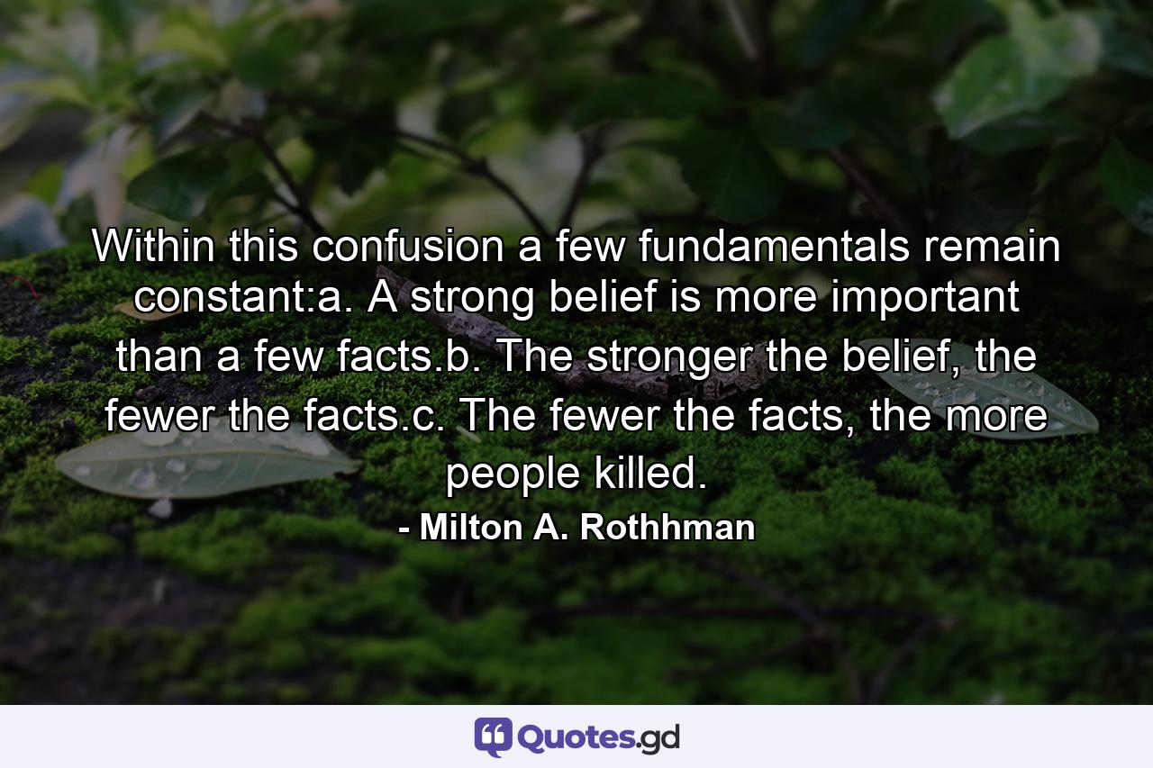 Within this confusion a few fundamentals remain constant:a. A strong belief is more important than a few facts.b. The stronger the belief, the fewer the facts.c. The fewer the facts, the more people killed. - Quote by Milton A. Rothhman