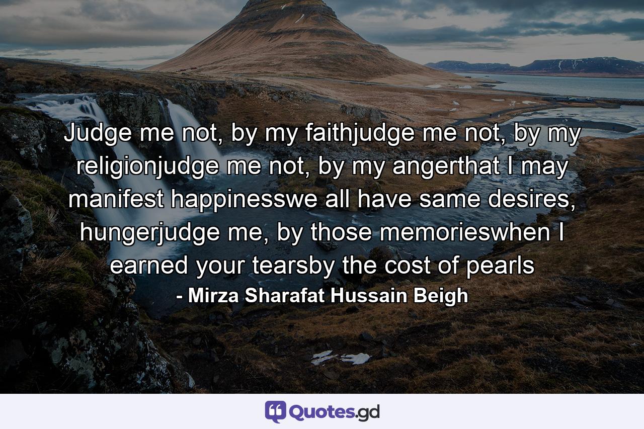 Judge me not, by my faithjudge me not, by my religionjudge me not, by my angerthat I may manifest happinesswe all have same desires, hungerjudge me, by those memorieswhen I earned your tearsby the cost of pearls - Quote by Mirza Sharafat Hussain Beigh