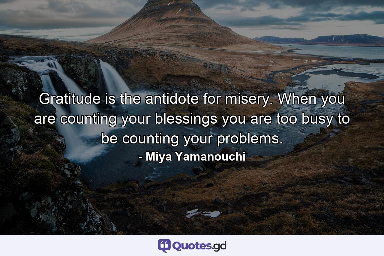 Gratitude is the antidote for misery. When you are counting your blessings you are too busy to be counting your problems. - Quote by Miya Yamanouchi