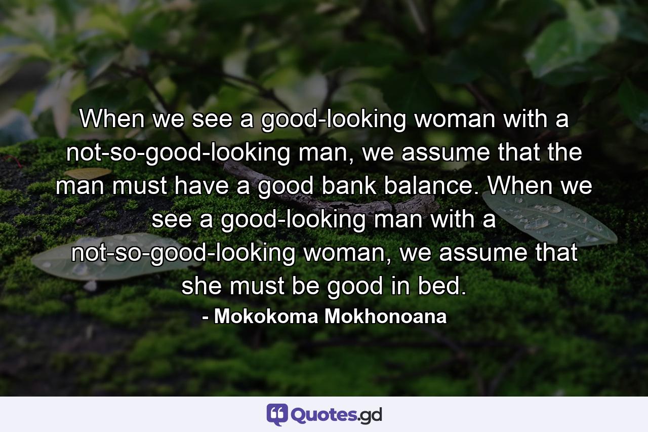 When we see a good-looking woman with a not-so-good-looking man, we assume that the man must have a good bank balance. When we see a good-looking man with a not-so-good-looking woman, we assume that she must be good in bed. - Quote by Mokokoma Mokhonoana