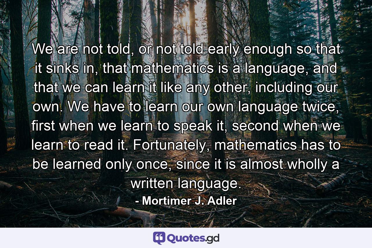 We are not told, or not told early enough so that it sinks in, that mathematics is a language, and that we can learn it like any other, including our own. We have to learn our own language twice, first when we learn to speak it, second when we learn to read it. Fortunately, mathematics has to be learned only once, since it is almost wholly a written language. - Quote by Mortimer J. Adler