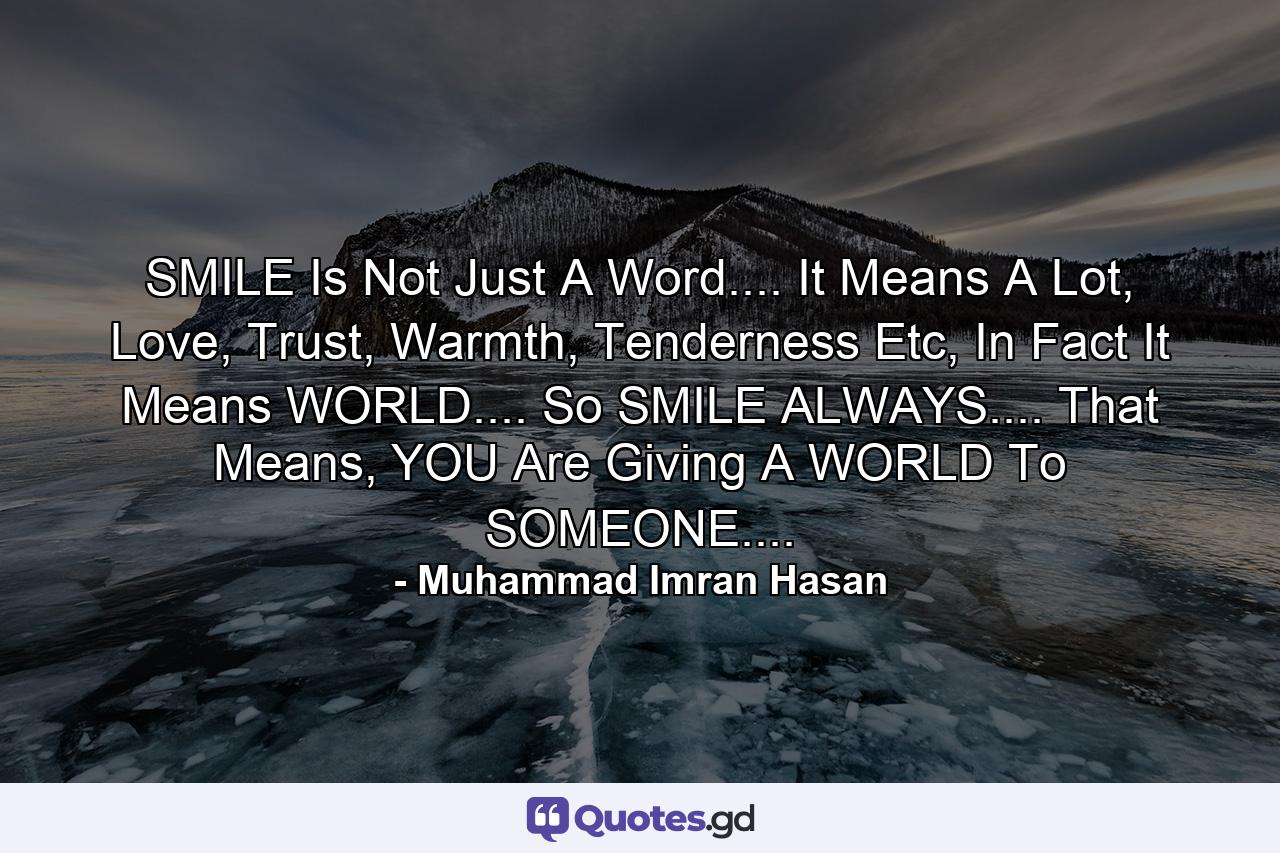 SMILE Is Not Just A Word.... It Means A Lot, Love, Trust, Warmth, Tenderness Etc, In Fact It Means WORLD.... So SMILE ALWAYS.... That Means, YOU Are Giving A WORLD To SOMEONE.... - Quote by Muhammad Imran Hasan