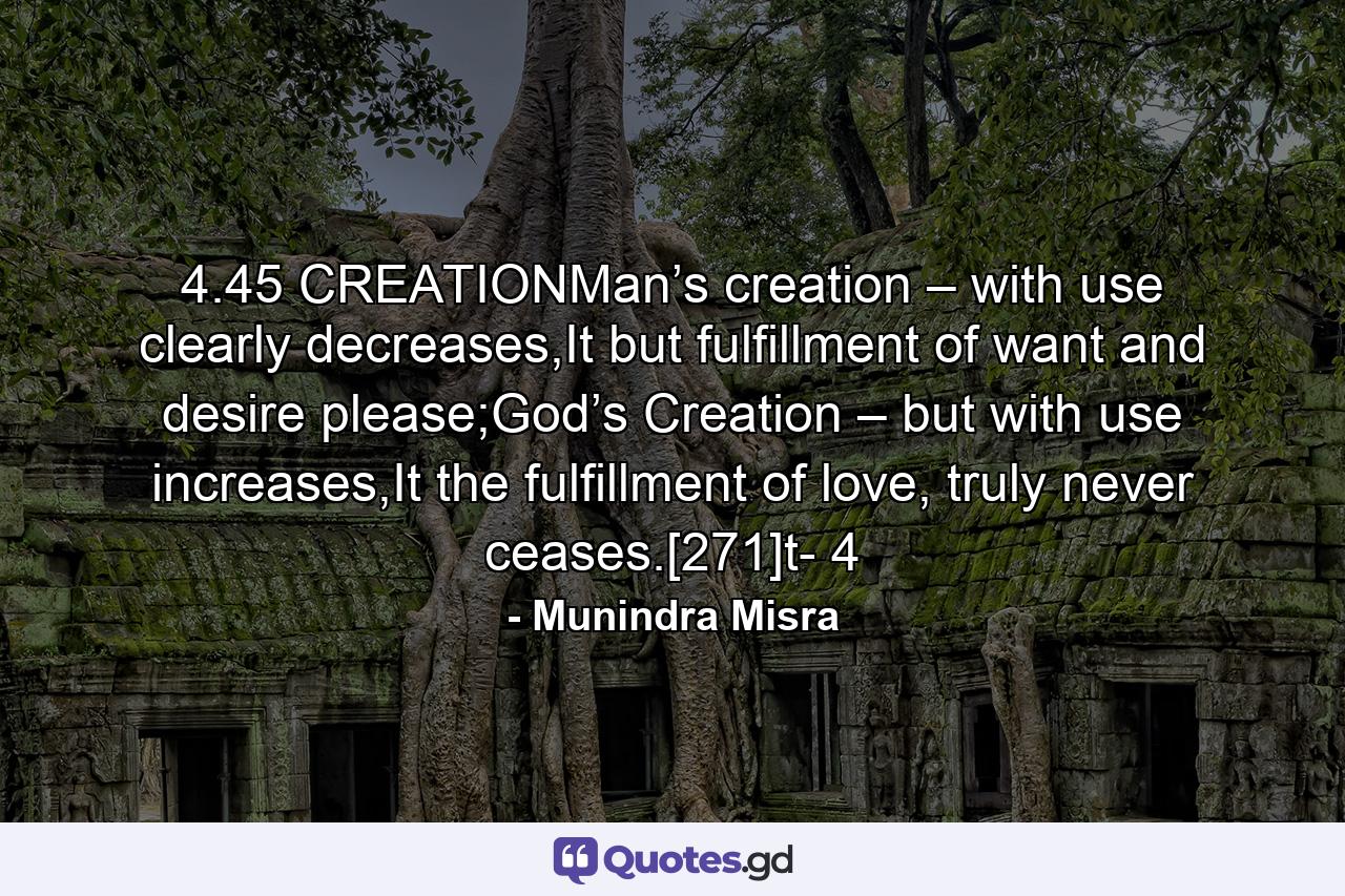 4.45 CREATIONMan’s creation – with use clearly decreases,It but fulfillment of want and desire please;God’s Creation – but with use increases,It the fulfillment of love, truly never ceases.[271]t- 4 - Quote by Munindra Misra