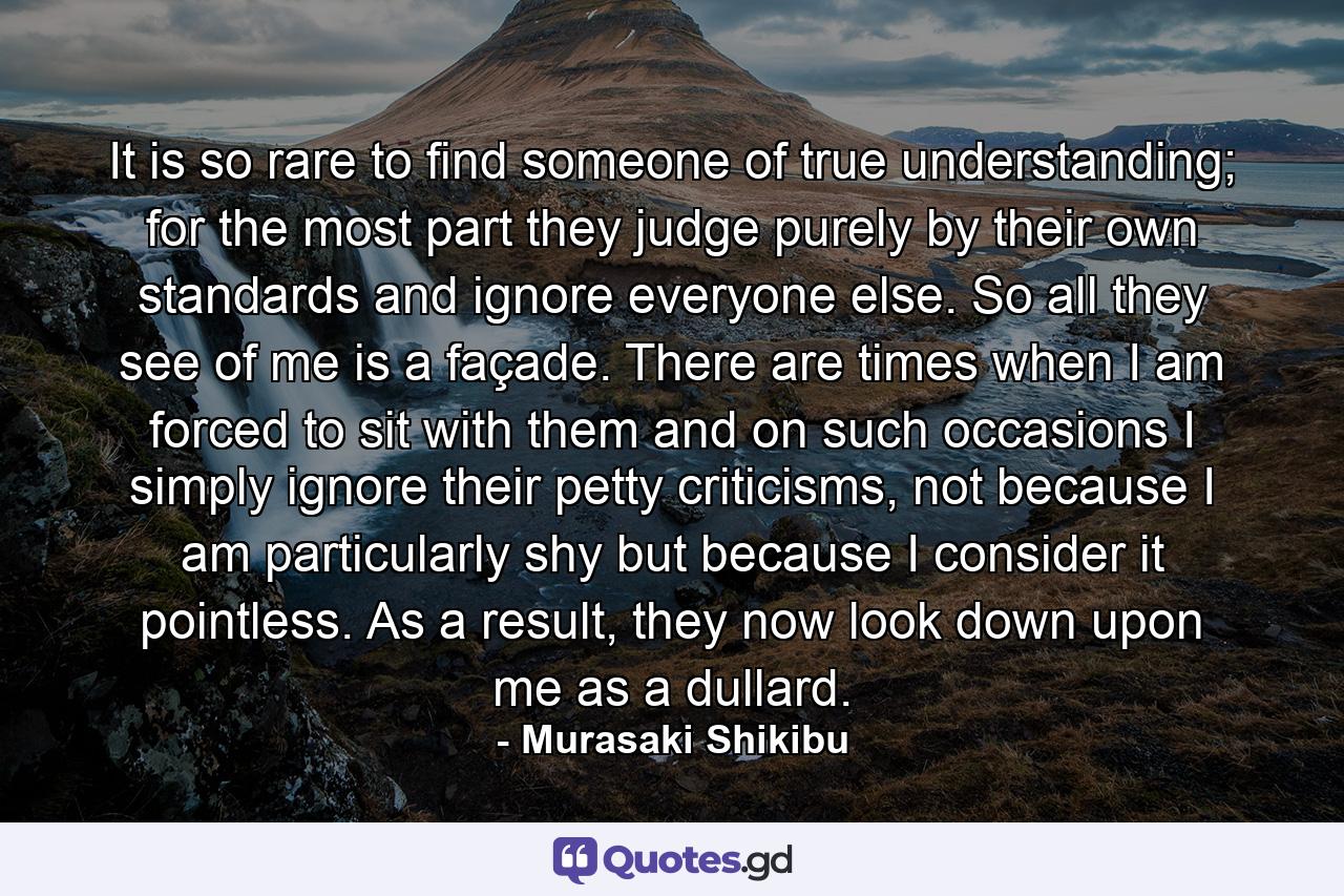 It is so rare to find someone of true understanding; for the most part they judge purely by their own standards and ignore everyone else. So all they see of me is a façade. There are times when I am forced to sit with them and on such occasions I simply ignore their petty criticisms, not because I am particularly shy but because I consider it pointless. As a result, they now look down upon me as a dullard. - Quote by Murasaki Shikibu