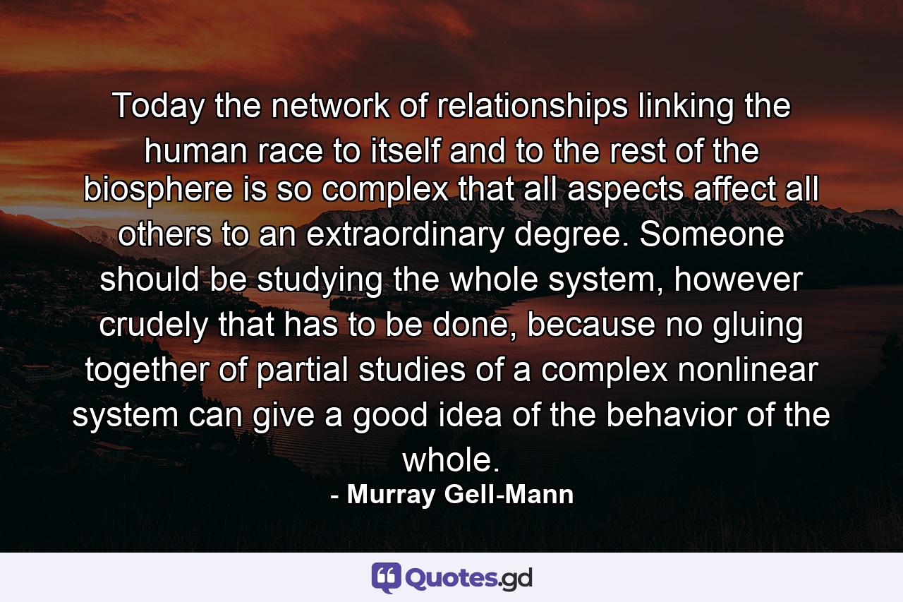 Today the network of relationships linking the human race to itself and to the rest of the biosphere is so complex that all aspects affect all others to an extraordinary degree. Someone should be studying the whole system, however crudely that has to be done, because no gluing together of partial studies of a complex nonlinear system can give a good idea of the behavior of the whole. - Quote by Murray Gell-Mann