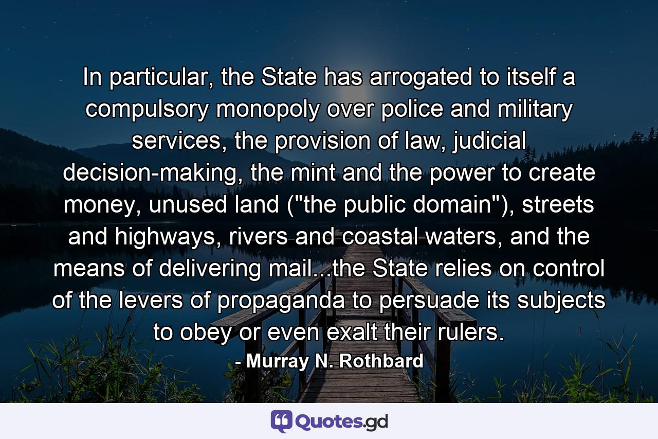 In particular, the State has arrogated to itself a compulsory monopoly over police and military services, the provision of law, judicial decision-making, the mint and the power to create money, unused land (