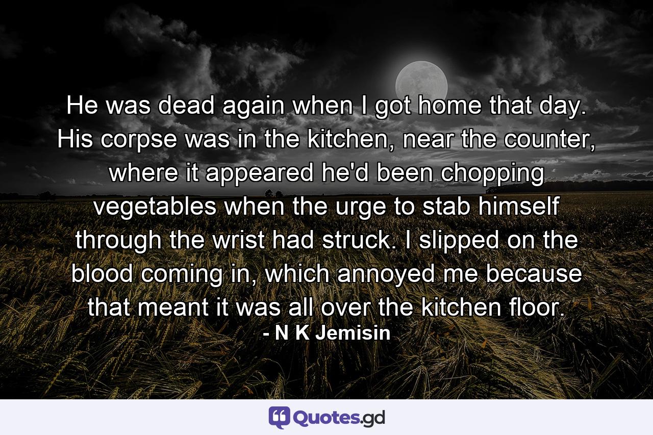 He was dead again when I got home that day. His corpse was in the kitchen, near the counter, where it appeared he'd been chopping vegetables when the urge to stab himself through the wrist had struck. I slipped on the blood coming in, which annoyed me because that meant it was all over the kitchen floor. - Quote by N K Jemisin