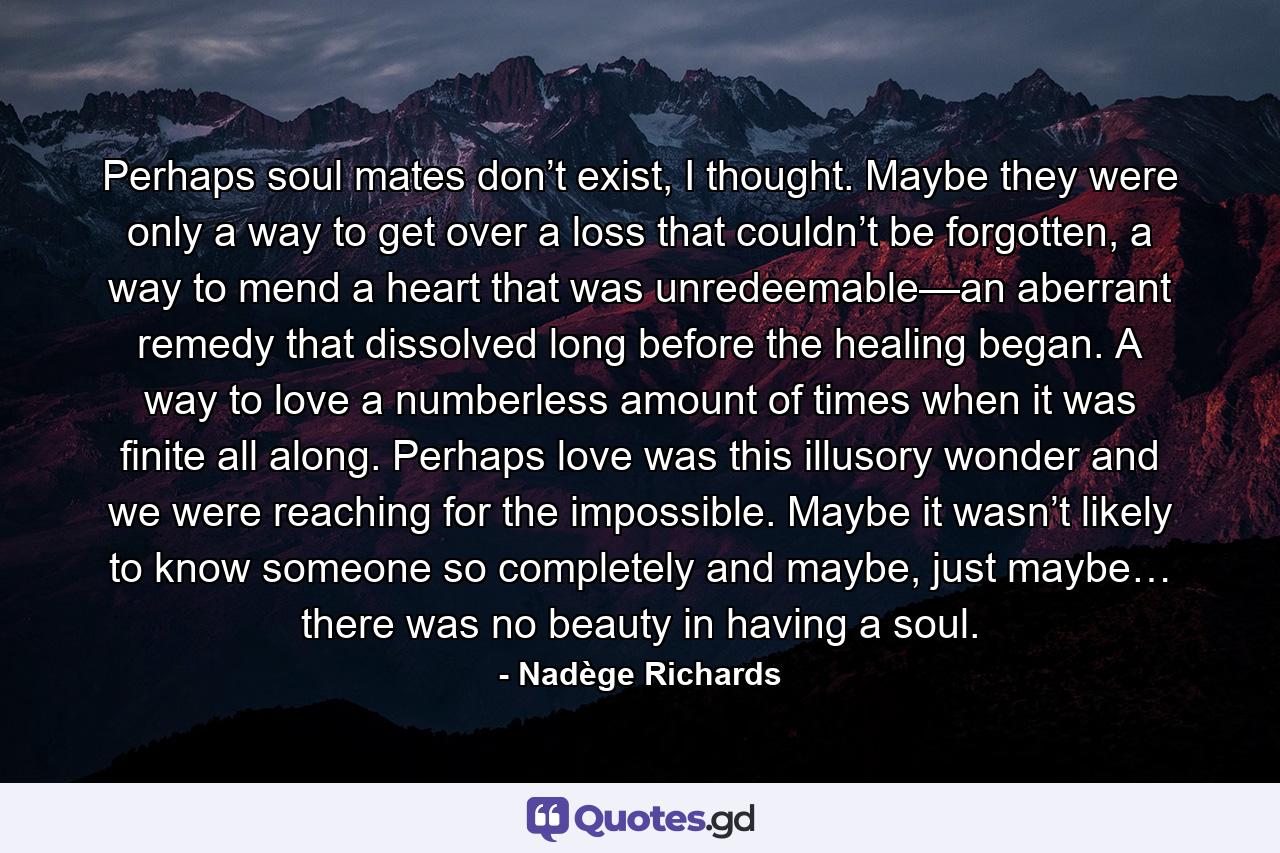 Perhaps soul mates don’t exist, I thought. Maybe they were only a way to get over a loss that couldn’t be forgotten, a way to mend a heart that was unredeemable—an aberrant remedy that dissolved long before the healing began. A way to love a numberless amount of times when it was finite all along. Perhaps love was this illusory wonder and we were reaching for the impossible. Maybe it wasn’t likely to know someone so completely and maybe, just maybe… there was no beauty in having a soul. - Quote by Nadège Richards